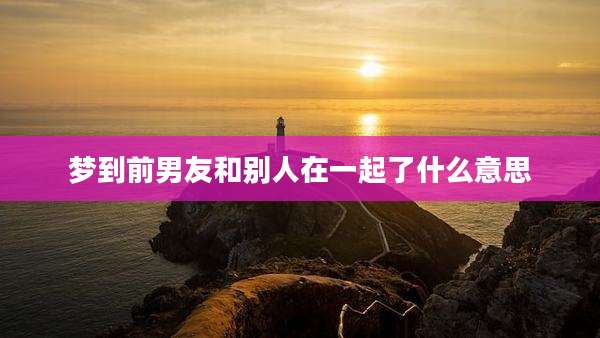 梦到前男友和别人在一起了什么意思