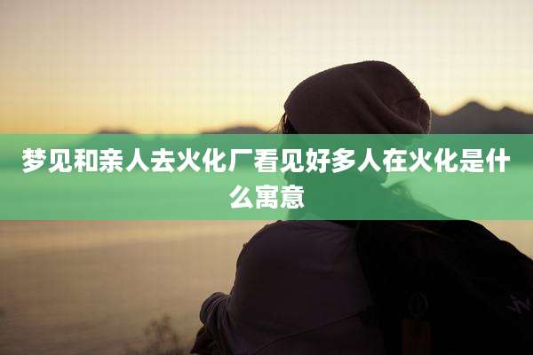 梦见和亲人去火化厂看见好多人在火化是什么寓意