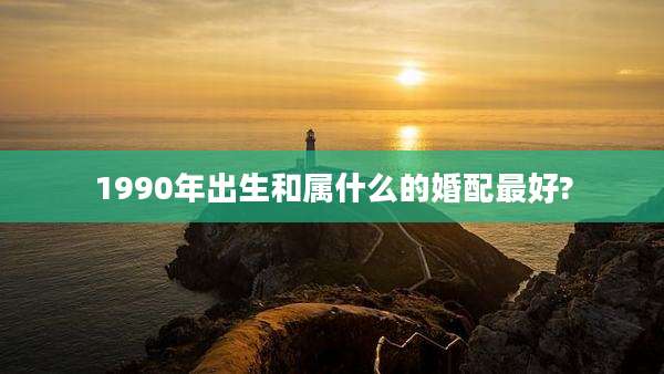 1990年出生和属什么的婚配最好?