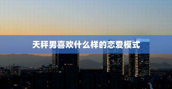 天秤男喜欢什么样的恋爱模式