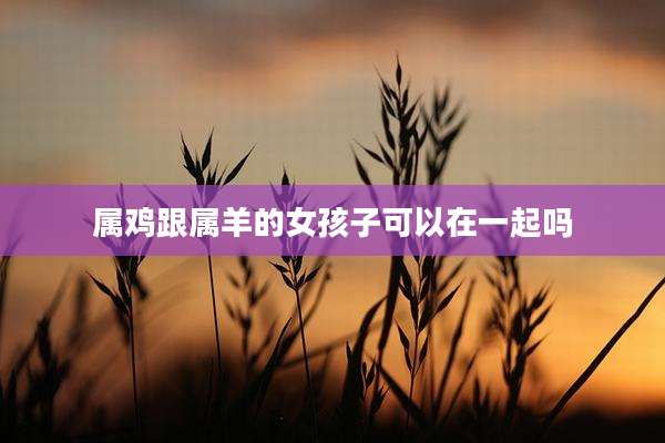 属鸡跟属羊的女孩子可以在一起吗