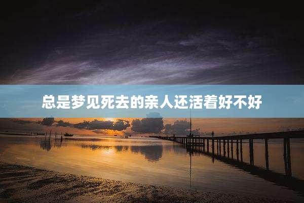总是梦见死去的亲人还活着好不好