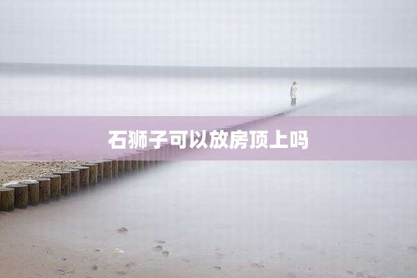 石狮子可以放房顶上吗