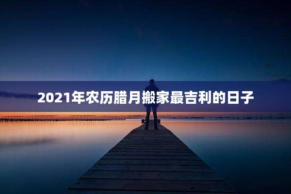 2021年农历腊月搬家最吉利的日子