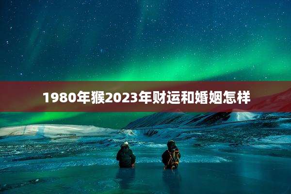 1980年猴2023年财运和婚姻怎样