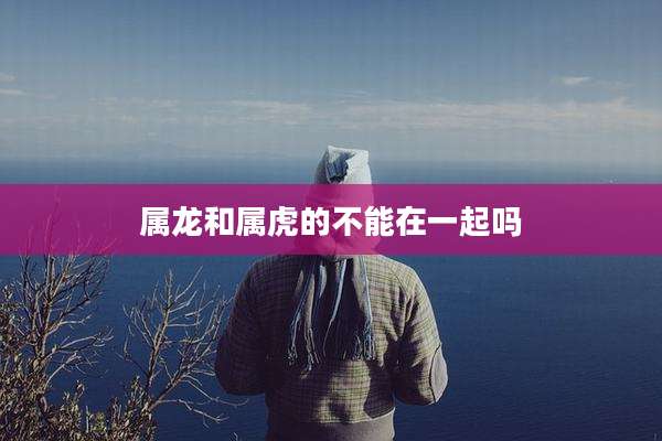 属龙和属虎的不能在一起吗