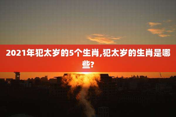2021年犯太岁的5个生肖,犯太岁的生肖是哪些?