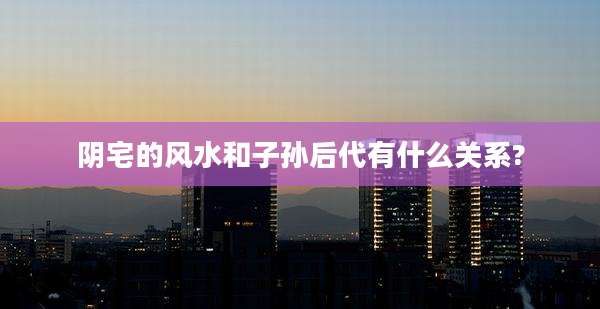 阴宅的风水和子孙后代有什么关系?