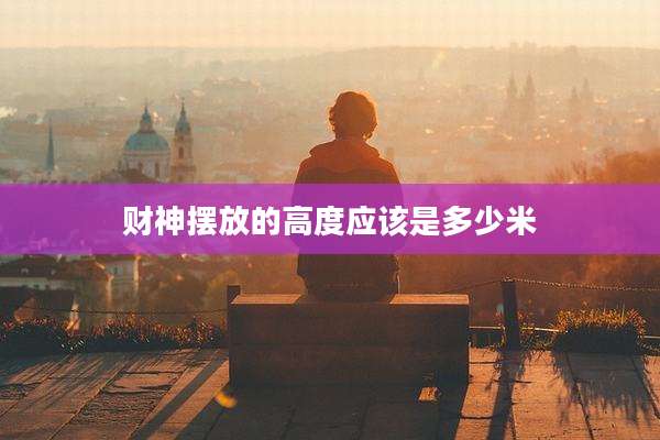 财神摆放的高度应该是多少米