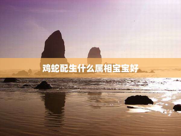鸡蛇配生什么属相宝宝好