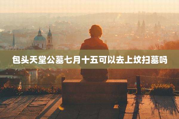 包头天堂公墓七月十五可以去上坟扫墓吗