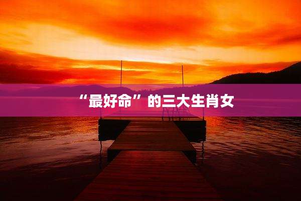 “最好命”的三大生肖女