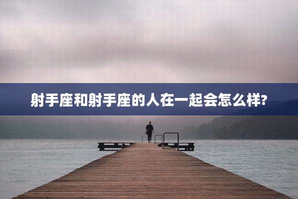 射手座和射手座的人在一起会怎么样?