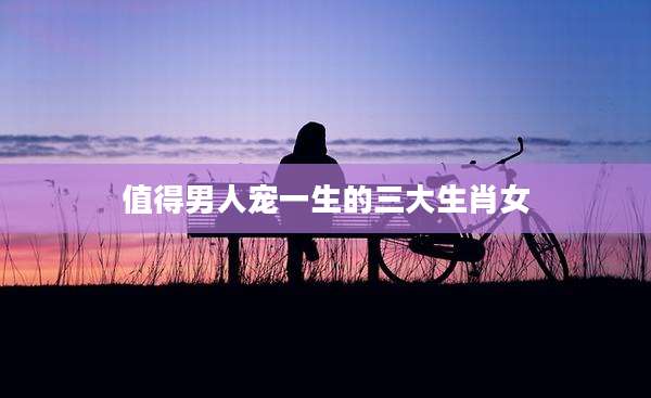 值得男人宠一生的三大生肖女