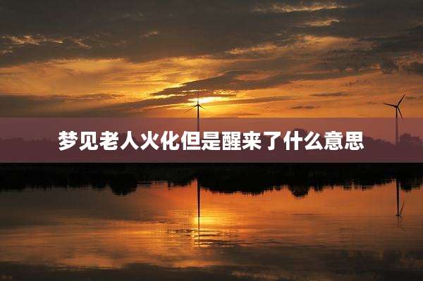 梦见老人火化但是醒来了什么意思
