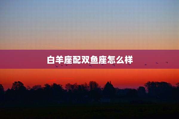 白羊座配双鱼座怎么样