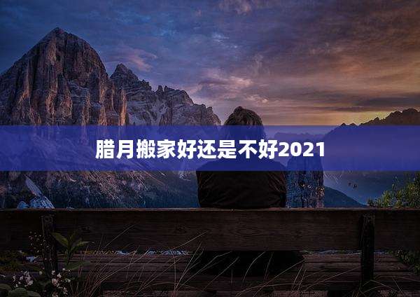 腊月搬家好还是不好2021