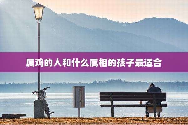 属鸡的人和什么属相的孩子最适合