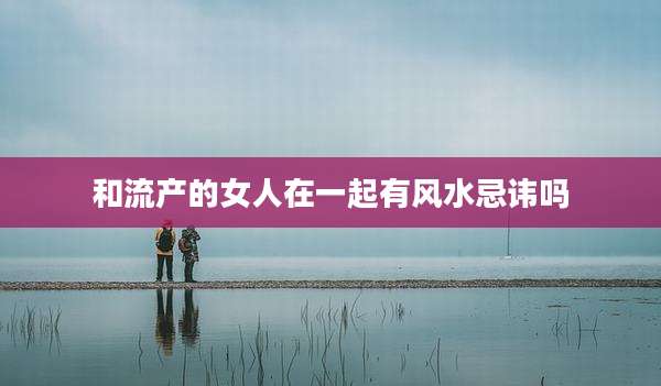 和流产的女人在一起有风水忌讳吗
