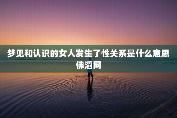 梦见和认识的女人发生了性关系是什么意思佛滔网