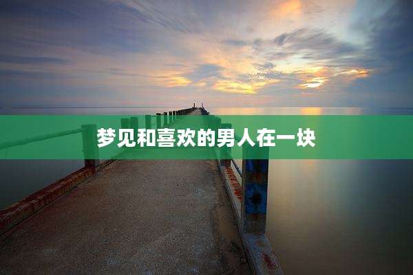 梦见和喜欢的男人在一块