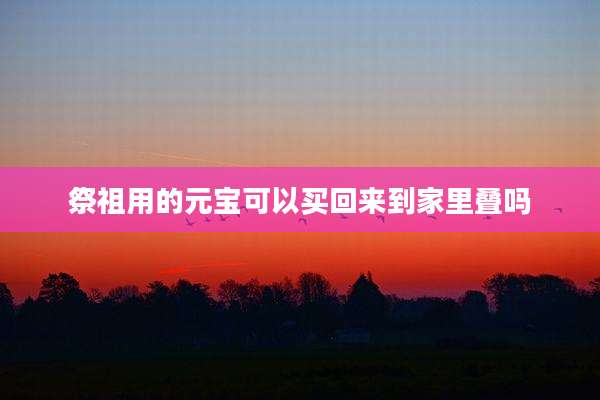 祭祖用的元宝可以买回来到家里叠吗