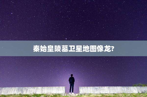 秦始皇陵墓卫星地图像龙?