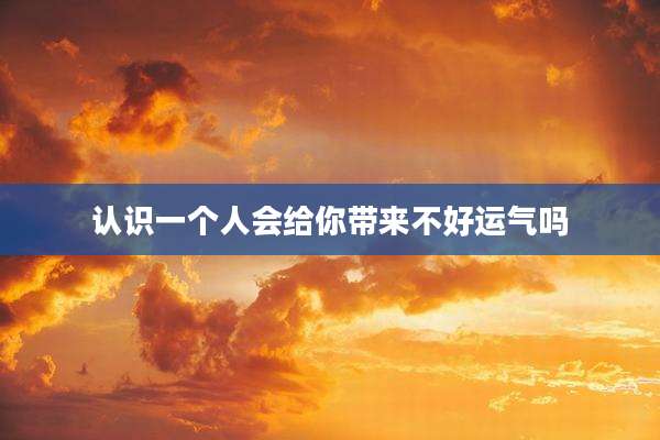 认识一个人会给你带来不好运气吗