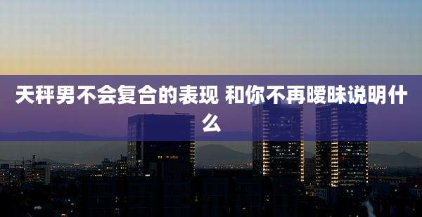 天秤男不会复合的表现 和你不再暧昧说明什么