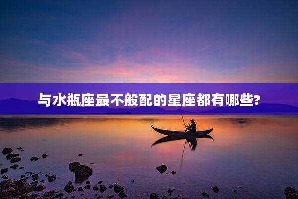 与水瓶座最不般配的星座都有哪些?