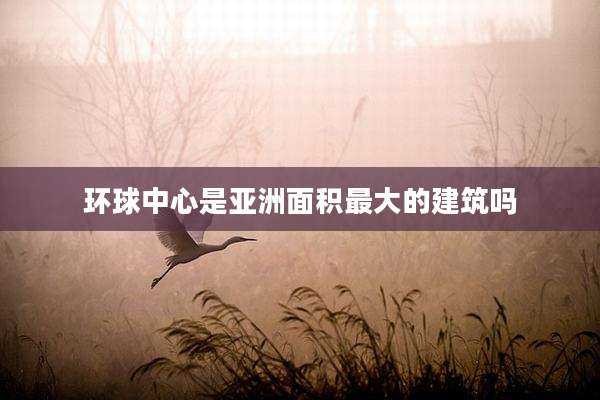 环球中心是亚洲面积最大的建筑吗