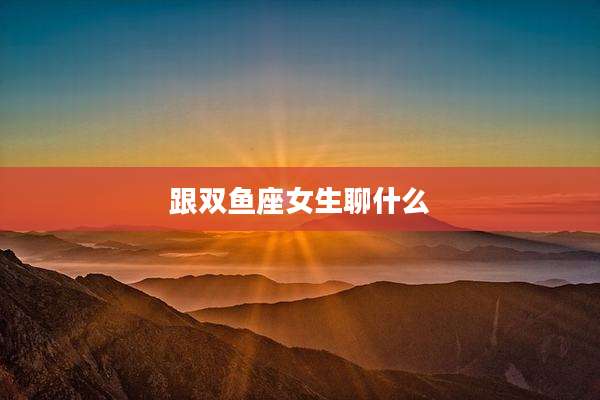 跟双鱼座女生聊什么