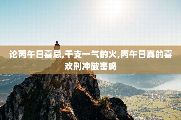 论丙午日喜忌,干支一气的火,丙午日真的喜欢刑冲破害吗