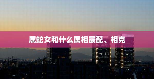 属蛇女和什么属相最配、相克