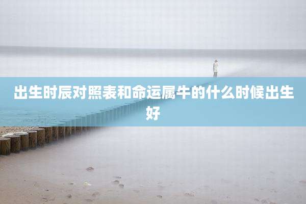 出生时辰对照表和命运属牛的什么时候出生好