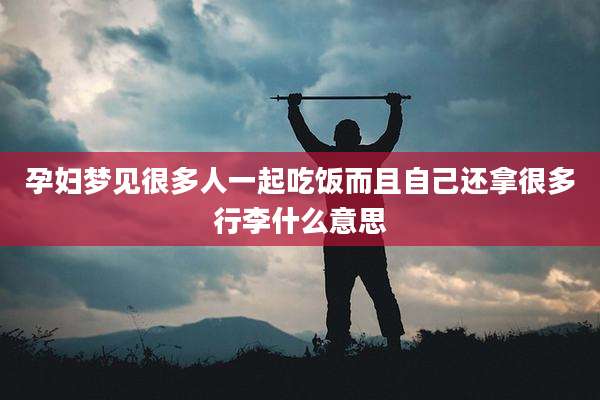 孕妇梦见很多人一起吃饭而且自己还拿很多行李什么意思