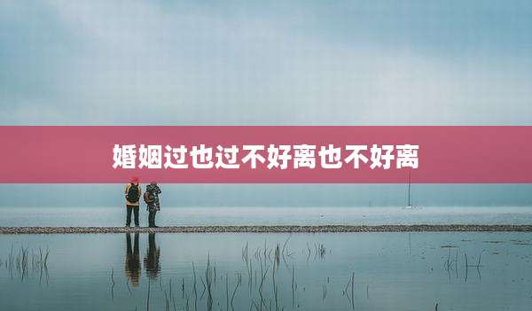 婚姻过也过不好离也不好离