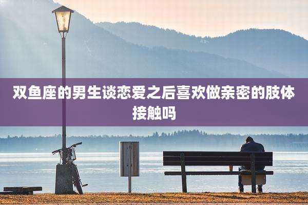 双鱼座的男生谈恋爱之后喜欢做亲密的肢体接触吗