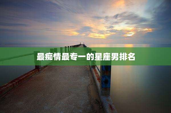 最痴情最专一的星座男排名