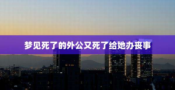 梦见死了的外公又死了给她办丧事