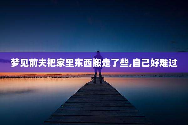 梦见前夫把家里东西搬走了些,自己好难过