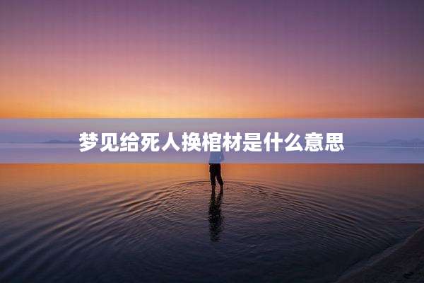 梦见给死人换棺材是什么意思