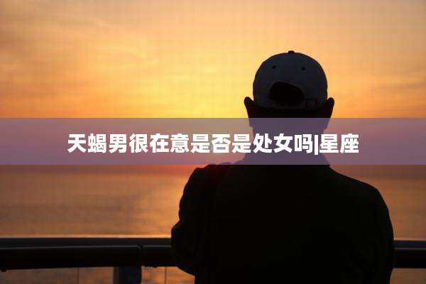 天蝎男很在意是否是处女吗|星座