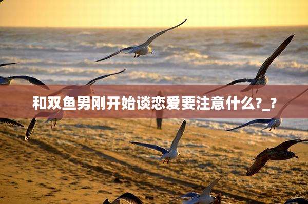 和双鱼男刚开始谈恋爱要注意什么?_?