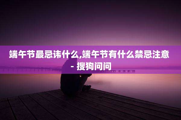 端午节最忌讳什么,端午节有什么禁忌注意 - 搜狗问问