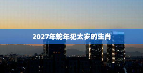 2027年蛇年犯太岁的生肖