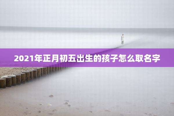 2021年正月初五出生的孩子怎么取名字