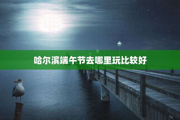 哈尔滨端午节去哪里玩比较好