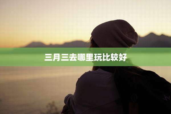 三月三去哪里玩比较好