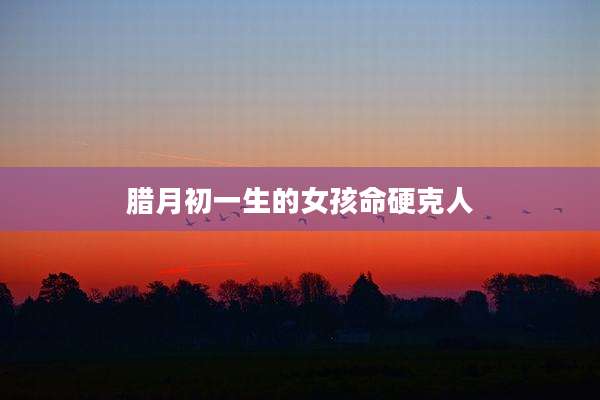 腊月初一生的女孩命硬克人